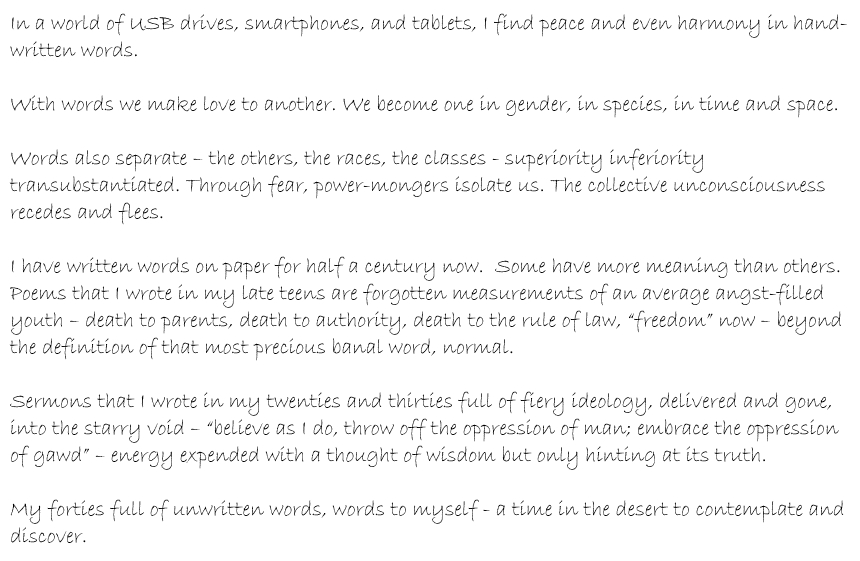 In a world of USB drives, smartphones, and tablets, I find peace and even harmony in hand-written words. With words we make love to one another. We become one in gender, in species, in time and space. Words can also separate – the others, the races, the classes - superiority inferiority transubstantiated. Through fear, power-mongers isolate us. The collective unconsciousness recedes and flees. I have written words on paper for over half a century now. Some have more meaning than others. Poems that I wrote in my late teens are forgotten measurements of an average angst-filled youth – death to parents, death to authority, death to the rule of law, “freedom” now – beyond the definition of that most precious banal word, normal. Sermons that I wrote in my twenties and thirties full of fiery ideology, delivered and gone, into the starry void – “believe as I do, throw off the oppression of man; embrace the oppression of gawd” – energy expended with a thought of wisdom but only hinting at its truth. My forties full of unwritten words, words to myself - a time in the desert to contemplate and discover.